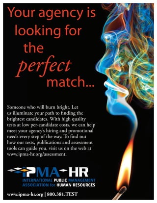 Someone who will burn bright. Let
us illuminate your path to finding the
brightest candidates. With high quality
tests at low per-candidate costs, we can help
meet your agency’s hiring and promotional
needs every step of the way. To find out
how our tests, publications and assessment
tools can guide you, visit us on the web at
www.ipma-hr.org/assessment.
www.ipma-hr.org | 800.381.TEST
 