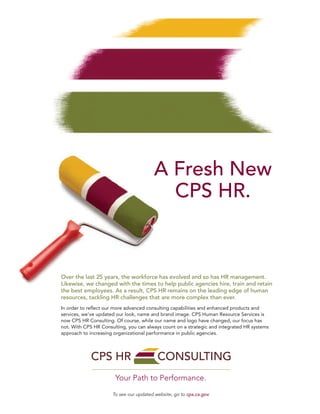 A Fresh New
CPS HR.
Over the last 25 years, the workforce has evolved and so has HR management.
Likewise, we changed with the times to help public agencies hire, train and retain
the best employees. As a result, CPS HR remains on the leading edge of human
resources, tackling HR challenges that are more complex than ever.
In order to reﬂect our more advanced consulting capabilities and enhanced products and
services, we’ve updated our look, name and brand image. CPS Human Resource Services is
now CPS HR Consulting. Of course, while our name and logo have changed, our focus has
not. With CPS HR Consulting, you can always count on a strategic and integrated HR systems
approach to increasing organizational performance in public agencies.
To see our updated website, go to cps.ca.gov
Your Path to Performance.
 