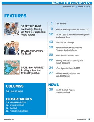 WWW.IPMA-HR.ORG SEPTEMBER 2011 | 3 |
TABLE OF CONTENTS
SEPTEMBER 2011 | VOLUME 77 NO 9
COLUMNS
26 LABOR RELATIONS
DEPARTMENTS
23 MEMBERSHIP MATTERS
30 RECRUITER SERVICE
32 CALENDAR
32 PRODUCTS AND SERVICES
THE BEST LAID PLANS
How Strategic Planning
Can Move Your Organization
Toward Success
FEATURES
6
1 From the Editor
9 IPMA-HR Job Postings: A Great Recruitment Tool
12 Fall 2011 Issue of Public Personnel Management
Now Available Online
13 HR Forum Held in Chicago
18 Recipients of IPMA-HR Graduate Study
Fellowship, Scholarship Named
20 IPMA-HR Names Award Recipients
22 Reducing Public Sector Operating Costs
Through Outsourcing
24 Is Your Organization Ready for ERP?
27 HR News Needs Contributions from
State, Local Agencies
NEWS
28 New HR Certificate Program
Unveiled by IPMA-HR
SUCCESSION PLANNING:
The Sequel10
SUCCESSION PLANNING:
Providing a Road Map
for Your Organization14
 