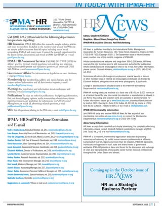 1617 Duke Street
Alexandria, VA 22314
phone: (703) 549-7100
fax: (703) 684-0948
www.ipma-hr.org
Call (703) 549-7100 and ask for the following departments
for questions regarding:
HR Resources IPMA-HR offers free research, sample policies, articles
and more to members. Included in the member-only area of the Web site
are sample policies on more than 60 topics including use of social
networking, FMLA and many more. Contact the research department for
the latest surveys, innovations and trends at (800) 220-IPMA or e-mail
gov@ipma-hr.org.
IPMA-HR Assessment Services Call (800) 381-TEST (8378) for
all test- and test product-related questions, test ordering and shipping,
technical test development and validation questions; all others call (703)
549-7100 or e-mail assessment@ipma-hr.org.
Government Affairs For information on legislation or court decisions,
e-mail gov@ipma-hr.org.
Membership For membership, address and name changes, and for
chapter-related information and all dues invoice inquiries, e-mail
membership@ipma-hr.org.
Meetings For registration and information about conferences and
seminars, e-mail meetings@ipma-hr.org.
Publications To place an order for publications, find pricing information,
find out about shipping options, verify nonmember subscriptions, obtain
reprint permission, get guidelines for submissions to Public Personnel
Management, or to ask all advertising-related questions, e-mail
publications@ipma-hr.org.
Web For all questions relating to the Web site, e-mail web@ipma-hr.org.
IPMA-HR Staff Telephone Extensions
and E-mail
Neil E. Reichenberg, Executive Director, ext. 251, nreichenberg@ipma-hr.org
Irina Bowyer, Associate Director of Membership, ext. 249, ibowyer@ipma-hr.org
Tina Ott Chiappetta, Sr. Dir. of Govt.Affairs & Comm., ext. 244, tchiappetta@ipma-hr.org
Heather Corbin, Prof. Dev. & Research Coordinator, ext. 242, hcorbin@ipma-hr.org
Sima Hassassian, Chief Operating Officer, ext. 254, shassassian@ipma-hr.org
Jacob Jackovich, Assessment Services Coordinator, ext. 258, jjackovich@ipma-hr.org
Elizabeth Kirkland, Director of Publications, ext. 243, ekirkland@ipma-hr.org
Lynette Martin, Customer Service Representative, ext. 200, lmartin@ipma-hr.org
Andrey Pankov, Research Associate, ext. 252, apankov@ipma-hr.org
Brian Roser, Web Development Manager, ext. 241, broser@ipma-hr.org
Bob Sewell, Mailroom Manager, ext. 240, bsewell@ipma-hr.org
Joanne Sisson, Accounting Manager, ext. 257, jsisson@ipma-hr.org
Robert Svihla, Assessment Services Fulfillment Manager, ext. 256, rsvihla@ipma-hr.org
Debbie Tankersely-Snook, Special Assistant, ext. 250, tankersely@ipma-hr.org
Gabrielle Voorhees, Controller, gvoorhees@ipma-hr.org
Suggestions or comments? Please e-mail us at customerservice@ipma-hr.org.
WWW.IPMA-HR.ORG SEPTEMBER 2011 | 5 |
IN TOUCH WITH IPMA-HR
Editor, Elizabeth Kirkland
Graphics, Alison Dixon/ImagePrep Studio
IPMA-HR Executive Director, Neil Reichenberg
HR News is published monthly by the International Public Management
Association for Human Resources, 1617 Duke Street,Alexandria,Virginia 22314;
(703) 549-7100. Copyright ©2011.The September issue is volume seventy-
seven, number nine of the monthly magazine of IPMA-HR.
Article contributions are welcome and range from 500-2,000 words. HR News
reserves the right to refuse and/or edit manuscripts submitted for publication.
Article contributions are encouraged on disk or via e-mail. For further information,
please contact Elizabeth Kirkland, ekirkland@ipma-hr.org or (703) 549-7100,
ext. 243.
Submission of notices of changes in employment, special awards or honors,
or other member news of interest are encouraged, and should be directed to
Elizabeth Kirkland, along with black-and-white photographs, if applicable.
Change of address notices should be sent to the IPMA-HR Membership
Department at membership@ipma-hr.org.
IPMA-HR mailing labels are available at a base rate of $105 per 1,000 names or
at a fraction thereof for one time rental (no retention or reproduction is allowed in
any form). Key coding and selection sorts are available at additional cost. For
further information, please go to www.GreatLists.com, or contact GreatLists.com
by mail at 21351 Gentry Dr., Suite 135, Dulles,VA 20166, by phone at (703)
821-8130, by fax at (703) 821-8243, or by e-mail at info@greatlists.com.
IPMA-HR Membership Information
Join IPMA-HR today and receive IPMA-HR News for free as part of your
membership. Join online at www.ipma-hr.org, or contact the Membership
Department at membership@ipma-hr.org or (703) 549-7100.
Advertising Information
HR News accepts both classified and display advertising. For complete advertising
information, please contact Elizabeth Kirkland, publications manager, at (703)
549-7100, ext. 243, or e-mail ekirkland@ipma-hr.org.
IPMA-HR is a nonprofit, membership organization dedicated to providing
resources and advocacy for public human resource professionals at all levels.
Comprised of four U.S. regions and more than 50 chapters, IPMA-HR represents
individuals and agencies in local, state and federal levels of government
worldwide. IPMA-HR provides a focus and forum for the discussion and exchange
of views and best practices among public sector human resource professionals
throughout the United States and abroad.
EWSN
Coming up in the October issue of
HR NEWS
HR as a Strategic
Business Partner
HR
 