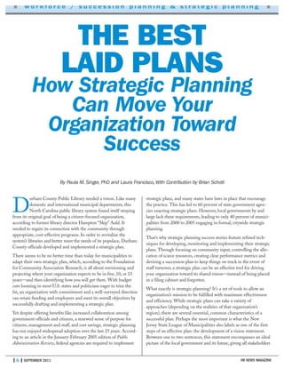 HR NEWS MAGAZINE
■ w o r k f o r c e / s u c c e s s i o n p l a n n i n g & s t r a t e g i c p l a n n i n g ■
| 6 | SEPTEMBER 2011
THE BEST
LAID PLANS
How Strategic Planning
Can Move Your
Organization Toward
Success
By Paula M. Singer, PhD and Laura Francisco, With Contribution by Brian Schott
D
urham County Public Library needed a vision. Like many
domestic and international municipal departments, this
North Carolina public library system found itself straying
from its original goal of being a citizen-focused organization,
according to former library director Hampton “Skip” Auld. It
needed to regain its connection with the community through
appropriate, cost-effective programs. In order to revitalize the
system’s libraries and better meet the needs of its populace, Durham
County officials developed and implemented a strategic plan.
There seems to be no better time than today for municipalities to
adapt their own strategic plan, which, according to the Foundation
for Community Association Research, is all about envisioning and
projecting where your organization expects to be in five, 10, or 15
years—and then identifying how you will get there. With budget
cuts looming in most U.S. states and politicians eager to trim the
fat, an organization with commitment and a well-surveyed direction
can retain funding and employees and meet its overall objectives by
successfully drafting and implementing a strategic plan.
Yet despite offering benefits like increased collaboration among
government officials and citizens, a renewed sense of purpose for
citizens, management and staff, and cost savings, strategic planning
has not enjoyed widespread adoption over the last 25 years. Accord-
ing to an article in the January-February 2005 edition of Public
Administration Review, federal agencies are required to implement
strategic plans, and many states have laws in place that encourage
the practice. This has led to 60 percent of state government agen-
cies enacting strategic plans. However, local governments by and
large lack these requirements, leading to only 40 percent of munici-
palities from 2000 to 2005 engaging in formal, citywide strategic
planning.
That’s why strategic planning success stories feature refined tech-
niques for developing, monitoring and implementing their strategic
plans. Through focusing on community input, controlling the allo-
cation of scarce resources, creating clear performance metrics and
devising a succession plan to keep things on track in the event of
staff turnover, a strategic plan can be an effective tool for driving
your organization toward its shared vision—instead of being placed
in a filing cabinet and forgotten.
What exactly is strategic planning? It’s a set of tools to allow an
organization’s mission to be fulfilled with maximum effectiveness
and efficiency. While strategic plans can take a variety of
approaches (depending on the realities of that organization’s
region), there are several essential, common characteristics of a
successful plan. Perhaps the most important is what the New
Jersey State League of Municipalities also labels as one of the first
steps of an effective plan: the development of a vision statement.
Between one to two sentences, this statement encompasses an ideal
picture of the local government and its future, giving all stakeholders
 