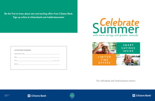 Appointment Reminder
Appointment with _________________________________________________
Date ___________________________________________________________
Time __________________________________________________ a.m. / p.m.
Branch__________________________________________________________
For individuals and small business owners.
S M A R T
S A V I N G S
I N S I D E
L I M I T E D
T I M E
O F F E R S
COB1288 OC CIT
03035-CIT
Be the first to know about new and exciting offers from Citizens Bank.
Sign up online at citizensbank.com/celebratesummer
Q3091000
 
