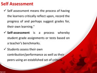 Self Assessment
 Self assessment means the process of having
the learners critically reflect upon, record the
progress of and perhaps suggest grades for,
their own learning."
 Self-assessment is a process whereby
student grade assignments or tests based on
a teacher’s benchmarks.
 Students assess their own
contribution/performance as well as their
peers using an established set of criteria.
 