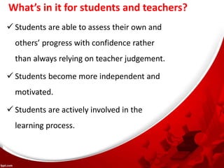 What’s in it for students and teachers?
 Students are able to assess their own and
others’ progress with confidence rather
than always relying on teacher judgement.
 Students become more independent and
motivated.
 Students are actively involved in the
learning process.
 