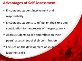 Advantages of Self Assessment
 Encourages student involvement and
responsibility.
 Encourages students to reflect on their role and
contribution to the process of the group work.
 Allows students to see and reflect on their
peers’ assessment of their contribution.
 Focuses on the development of student’s
judgment skills.
 