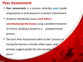 Peer Assessment
 Peer assessment is a process whereby peers grade
assignments or tests based on a teacher’s benchmark.
 Students individually assess each other's
contribution/performance using a predetermined list
of criteria. Grading is based on a predetermined
process.
 The term Peer Assessment refers to the “process of
having the learners critically reflect upon, and
perhaps suggest grades for, the learning of their
peers."
 