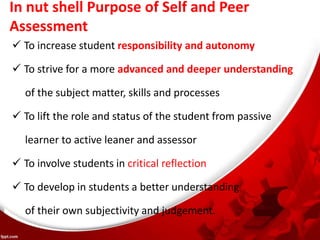 In nut shell Purpose of Self and Peer
Assessment
 To increase student responsibility and autonomy
 To strive for a more advanced and deeper understanding
of the subject matter, skills and processes
 To lift the role and status of the student from passive
learner to active leaner and assessor
 To involve students in critical reflection
 To develop in students a better understanding
of their own subjectivity and judgement.
 