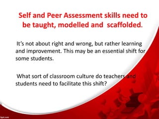 Self and Peer Assessment skills need to
be taught, modelled and scaffolded.
It’s not about right and wrong, but rather learning
and improvement. This may be an essential shift for
some students.
What sort of classroom culture do teachers and
students need to facilitate this shift?
 