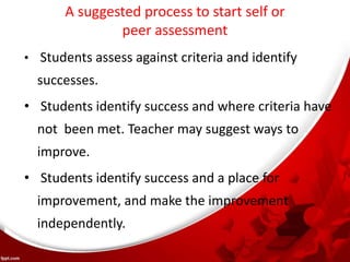 A suggested process to start self or
peer assessment
• Students assess against criteria and identify
successes.
• Students identify success and where criteria have
not been met. Teacher may suggest ways to
improve.
• Students identify success and a place for
improvement, and make the improvement
independently.
 