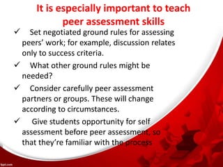 It is especially important to teach
peer assessment skills
 Set negotiated ground rules for assessing
peers’ work; for example, discussion relates
only to success criteria.
 What other ground rules might be
needed?
 Consider carefully peer assessment
partners or groups. These will change
according to circumstances.
 Give students opportunity for self
assessment before peer assessment, so
that they’re familiar with the process
 