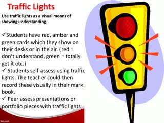 Use traffic lights as a visual means of
showing understanding.
Traffic Lights
Students have red, amber and
green cards which they show on
their desks or in the air. (red =
don’t understand, green = totally
get it etc.)
 Students self-assess using traffic
lights. The teacher could then
record these visually in their mark
book.
 Peer assess presentations or
portfolio pieces with traffic lights
 