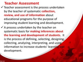 Teacher Assessment
 Teacher assessment is the process undertaken
by the teacher of systematic collection,
review, and use of information about
educational programs for the purpose of
improving student learning and development.
 A process undertaken by the teacher on
systematic basis for making inferences about
the learning and development of students. It
is the process of defining, selecting, designing,
collecting, analyzing, interpreting, and using
information to increase students’ learning and
development.
 