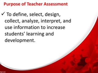 Purpose of Teacher Assessment
 To define, select, design,
collect, analyze, interpret, and
use information to increase
students’ learning and
development.
 
