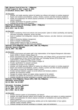 Iloilo Skyways Travel & Tours Inc. – Philippines
IT Staff August 13, 2012 - August 22, 2015
IT Consultant January 2009 – July 2012
Job Description
 Develops and installs operating systems for loading new software and systems on existing equipment
 Repairs and maintains pc/workstations, printers, monitors, scanners and other hardware peripherals
 Installs and troubleshoots the network physical connections of workstations and reporting defects on
network equipment
 Provides specifications for computer purchases
 Facilitates the purchase of ICT equipment
Department of Science and Technology (DOST) – Philippines
Science Research Assistant
Feb 8, 2012 – July 31, 2012
Job Description
 Assist in maintaining of local area network and communication system to include coordinating and repairing
information technology equipment, servers and data;
 Assist in installation and configuration networks, desktop hardware, and other electronic communications
equipment;
 Assist in maintaining database management;
 Assist in computer troubleshooting
 Designs graphics layout for DOST VI collaterals
 Establish/create website for DOST forms and database
University of the Philippines Visayas (UPV), Iloilo City Philippines
University Research Specialist
Aug 16, 2007 – Dec 2008
Job Description
 Serves as focal person and support staff in the implementation of the Regional Management Information
System (RMIS) in Western Visayas (Region VI)
 Directs Local Government Units (LGUs), State Universities and Colleges (SUCs), and government agencies
for the establishment of their Farmers’ Information and Technology Services (FITS) Center and
implementation of other technology transfer activities
 Maintains the ICT equipment of FITS Centers in Region VI
 Provides specifications for computer purchases
 Facilitates the purchase of ICT equipment
 Develops and installs operating systems for loading new software and systems on existing equipment
 Repairs and maintains pc/workstations, printers, monitors, scanners and other hardware peripherals
 Tests systems to ensure the elimination of bugs or viruses
 Provides technical telephone support to correct software and hardware problems
 Develops the Consortium’s website
 Manages the website (Upload and update articles regularly for the website)
 Maintains and updates the consortium’s and FITS Centers' data base content
 Conducts trainings and seminar workshops on computer repair and maintenance
University of the Philippines Visayas (UPV), Iloilo City Philippines
Information System Analyst
Oct 23, 2006 - Jun 30 2007
Information Technology Consultant
Jul 17, 2006 - Aug 31, 2006
Jan 23, 2006 - Apr 22, 2006
Nov 2, 2005 - Dec 31, 2005
Job Description
 Provides technical support on pc/workstations and network
 Develops and installs operating systems and for loading new software and systems on existing equipment
 Installs and troubleshoots the network physical connections of workstations and reporting defects on
network equipment
 Responsible for performing troubleshooting activities prior to the implementation of new systems
 Upgrades existing computer systems
 Conducts trainings and seminar workshops on computer repair and maintenance
 