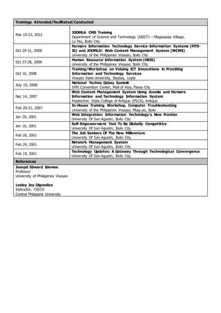 Trainings Attended/Facilitated/Conducted
Mar 19-23, 2012
JOOMLA CMS Training
Department of Science and Technology (DOST) – Magsaysay Village,
La Paz, Iloilo City
Oct 29-31, 2008
Farmers Information Technology Service-Information Systems (FITS-
IS) and JOOMLA! Web Content Management System (WCMS)
University of the Philippines Visayas, Iloilo City
Oct 27-28, 2008
Human Resource Information System (HRIS)
University of the Philippines Visayas, Iloilo City
Oct 16, 2008
Training/Workshop on Valuing ICT Innovations in Providing
Information and Technology Services
Visayas State University, Baybay, Leyte
July 10, 2008
National Techno Gabay Summit
SMX Convention Center, Mall of Asia, Pasay City
Dec 14, 2007
Web Content Management System Using Joomla and Farmers
Information and Technology Information System
Polytechnic State College of Antique (PSCA), Antique
Feb 20-21, 2007
In-House Training Workshop, Computer Troubleshooting
University of the Philippines Visayas, Miag-ao, Iloilo
Jan 20, 2001
Web Integration: Information Technology’s New Frontier
University Of San Agustin, Iloilo City
Jan 16, 2001
Self-Empowerment Tool To Be Globally Competitive
University Of San Agustin, Iloilo City
Feb 26, 2001
The Job Seekers Of The New Millennium
University Of San Agustin, Iloilo City
Feb 24, 2001
Network Management System
University Of San Agustin, Iloilo City
Feb 19, 2001
Technology Updates: A Gateway Through Technological Convergence
University Of San Agustin, Iloilo City
References
Josepd Edward Idemne
Professor
University of Philippines Visayas
Lesley Joy Dignadice
Instructor, CISCO
Central Philippine University
 