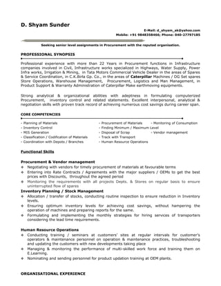 D. Shyam Sunder
E-Mail: d_shyam_sk@yahoo.com
Mobile: +91 9848358466; Phone: 040-27797185
Seeking senior level assignments in Procurement with the reputed organisation.
PROFESSIONAL SYNOPSIS
Professional experience with more than 22 Years in Procurement functions in Infrastructure
companies involved in Civil, Infrastructure works specialized in Highways, Water Supply, Power
Infra works, Irrigation & Mining, in Tata Motors Commercial Vehicle Dealer in the areas of Spares
& Service Coordination, in C.K.Birla Gp. Co., in the areas of Caterpillar Machines / DG Set spares
Store Operations, Warehouse Management, Procurement, Logistics and Man Management, in
Product Support & Warranty Administration of Caterpillar Make earthmoving equipments.
Strong analytical & organizational abilities with adeptness in formulating computerized
Procurement, inventory control and related statements. Excellent interpersonal, analytical &
negotiation skills with proven track record of achieving numerous cost savings during career span.
CORE COMPETENCIES
- Planning of Materials - Procurement of Materials - Monitoring of Consumption
- Inventory Control - Finding Minimum / Maximum Level
- MIS Generation - Disposal of Scrap - Vendor management
- Classification / Codification of Materials - Track with Transport
- Coordination with Depots / Branches - Human Resource Operations
Functional Skills
Procurement & Vendor management
 Negotiating with vendors for timely procurement of materials at favourable terms
 Entering into Rate Contracts / Agreements with the major suppliers / OEMs to get the best
prices with Discounts, throughout the agreed period
 Monitoring the requirements with all projects Depts. & Stores on regular basis to ensure
uninterrupted flow of spares
Inventory Planning / Stock Management
 Allocation / transfer of stocks, conducting routine inspection to ensure reduction in Inventory
levels.
 Ensuring optimum inventory levels for achieving cost savings, without hampering the
operation of machines and preparing reports for the same.
 Formulating and implementing the monthly strategies for hiring services of transporters
considering the lead time requirements.
Human Resource Operations
 Conducting training / seminars at customers’ sites at regular intervals for customer’s
operators & maintenance personnel on operation & maintenance practices, troubleshooting
and updating the customers with new developments taking place
 Managing & monitoring the performance of multi-skilled work force and training them on
E.Learning.
 Nominating and sending personnel for product updation training at OEM plants.
ORGANISATIONAL EXPERIENCE
 