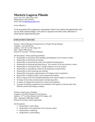 Maricris Lagorza Pilande 
Unit 1116, 6707 Elbow Drive SW 
Mobile Phone: 403-919-8821 
Email Add: m10pilande@yahoo.com 
Career Objective: 
To be associated with a progressive organization where I can explore the opportunities and 
use my skills and knowledge. To be part of a dynamic team that works efficiently in 
achieving the organizational goals. 
EMPLOYMENT HISTORY 
Position: District Manager/Catering Person in Charge/ Hiring Manager 
Company: Coco Brooks Inc. 
Address: 5251 48 Ave SE Calgary Ab 
Date: March 2009-present 
Reason for Leaving: Currently Employed 
Job Description / Duties and Responsibilities: 
· Responsible in monitoring of the handling and budgeting of store location’s funds. 
· Responsible in staff hiring and training. 
· Responsible in monitoring the quality and standard food preparation. 
· Responsible for checking and monitoring of the inventory of all store location’s stocks. 
· Responsible in ensuring that there’s enough manpower in every location. 
· Responsible in consolidation of data for the preparation of payroll data.. 
· Responsible in staff counseling and coaching. 
· Responsible in the proper implementation of Company rules & regulations. 
· Responsible in holding monthly section and general meetings. 
· Been in-charge of the Free Stampede Breakfast of the whole company in all locations. 
· In charge of answering catering inquiries and placing orders. 
· In charge of sending meal quotations to schools and companies. 
· In charge of handling, preparation and coordinates with regards to catering orders from 
different schools and company company. 
Position: Food Counter Attendant 
Company: First Rate Enterprises (Tim Hortons) 
Address: 137th Ave Bow Bottom Trail SE Calgary, AB 
Date: September 2008-March 2009 
Reason for Leaving: Greater opportunity 
Job Description: 
· Responsible in order taking 
· Responsible in the preparation of the customers orders 
· Responsible in cashiering 
· Responsible in cash handling 
 