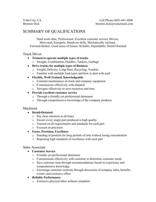 Yuba City, CA Cell Phone (405) 441-4808
Brenton Dick brenton.dick@rocketmail.com
SUMMARY OF QUALIFICATIONS
Hard work ethic, Professional, Excellent customer service, Driven,
Motivated, Energetic, Hands-on skills, Mechanically inclined,
Forward-thinker, Good sense of humor, Reliable, Dependable, Detail-Oriented
Truck Driver
• Trained to operate multiple types of trucks
o Straight, Combination, Doubles, Tankers, Garbage
• Drive trucks for multiple types of Business
o Freight, Delivery, Long-Haul, Recycling, Vendors
o Familiar with multiple load types and how to deal with each
• Flexible, Well-Trained, Knowledgeable
o Constant maintenance on truck and company equipment
o Communicate effectively with dispatch
o Navigate effectively to save resources and time
• Provide excellent customer service
o Through a friendly yet professional demeanor
o Through comprehensive knowledge of the company products
Machinist
• Detail-Oriented
o Pay close attention at all times
o Ensure every single part produced is high quality
o Trained on all requirements and standards for each part
o Focused on precision
• Focus, Precision, Excellence
o Standing in position for long periods of time without losing concentration
o Repeating high standards of excellence with each part
Sales Associate
• Customer Service
o Friendly yet professional demeanor
o Communicate effectively with customer to determine customer needs
o Save customer time through recommendations based on experience and
comprehensive knowledge
o Encourage customer curiosity through discussion of company sales, benefits,
events, and exclusive offers
• Reliable Performance
o Extensive physical labor without complaint
 