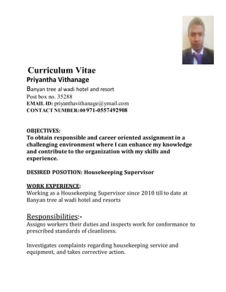 Curriculum Vitae
Priyantha Vithanage
Banyan tree al wadi hotel and resort
Post box no. 35288
EMAIL ID: priyanthavithanage@ymail.com
CONTACT NUMBER:00 971-0557492908
OBJECTIVES:
To obtain responsible and career oriented assignment in a
challenging environment where I can enhance my knowledge
and contribute to the organization with my skills and
experience.
DESIRED POSOTION: Housekeeping Supervisor
WORK EXPERIENCE:
Working as a Housekeeping Supervisor since 2010 till to date at
Banyan tree al wadi hotel and resorts
Responsibilities:-
Assigns workers their duties and inspects work for conformance to
prescribed standards of cleanliness.
Investigates complaints regarding housekeeping service and
equipment, and takes corrective action.
 