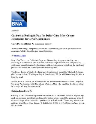Antitrust
California Ruling in Pay for Delay Case May Create
Headaches for Drug Companies
Cipro Decision Hailed As Consumer Victory
Worries for Drug Companies: Attorneys say the ruling may hurt pharmaceutical
companies' ability to settle drug patent litigation.
By Dana A. Elfin
May 12 -- The recent California Supreme Court ruling in a pay-for-delay case
involving the antibiotic Cipro may hurt the ability of pharmaceutical companies to
settle drug patent litigation by limiting available defenses and switching the burden of
proof to the defendant, attorneys told Bloomberg BNA.
The Cipro decision “stacks the deck heavily in favor of plaintiffs,” Richard A. Samp,
chief counsel of the Washington Legal Foundation (WLF), told Bloomberg BNA in a
May 8 e-mail.
Indeed, Scott L. Nelson, an attorney with the pro-consumer Public Citizen Litigation
Group in Washington, told Bloomberg BNA in a May 12 e-mail that the Cipro ruling
is “a major victory for consumers.”
Opinion Issued May 7.
On May 7, the California Supreme Court ruled that a settlement in which Bayer Corp.
paid generic drug manufacturers to resolve patent infringement litigation and extend
the marketing exclusivity for its ciprofloxacin hydrochloride (Cipro) may violate state
antitrust laws (In re Cipro Cases I & II,Cal., No. S198616, 5/7/15) (see related item in
this section).
 