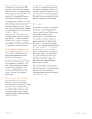 Immersive Planning Page 16© 2016 Knoll, Inc.
Often structured as a hosted, concierge-
style facility, co-working spaces illustrate
the power of serendipitous encounters that
lead to connections and innovative ideas and
collaboration. They often offer programming
and provide tools to create strong
relationships among members that lead to
cross-pollination and new opportunities.
With a transient day population from a broad
range of industries and functions, co-working
spaces are often furnished with a bevy of
worktables and lounge-style work and social
areas to accommodate individuals and teams
with varied requirements and workstyles that
change from day to day.
They also provide members the types of
space they need to do the type of work they
need, whether it’s a café with just enough
background buzz to get a bit of quiet work
done, a spacious setting to work together or
independently, a focus room for concentration
or a team suite for creative collaboration.
Exhibit Hospitality-style Environments
Inspirations from hospitality environments
can be adapted to create a holistic and
satisfying workplace experience that is
authentic to the organization.
Previously associated primarily with luxury
hotels, the concierge concept has extended
to the workplace. At some offices, a host,
often created from a combined facilities
management and IT support function,
provides a one-stop shop for all support
needs—from travel to technology and
personal shopping, dry-cleaning and
bicycle repair.
Express Company Brand and Culture
Expressing the brand via the physical
workplace is an opportunity to reinforce
company mission and culture. For companies
with multiple locations, it is also a way to
offer consistency across locations, much
like a branded hotel experience, in which
a organized operating model visually and
operationally delivers a reliable experience,
regardless of location.
Leading hotels have also perfected the art of
providing personalized experiences based
on the needs, attitudes and behaviors of their
customers, and the workplace can learn from
this model. Likewise, work environments can
gain inspiration from the “residential vibe” and
welcoming environment hotels shape utilizing
elements of the home and the third place.
Conclusion
As organizations everywhere are challenged
to keep pace in a more complex business
environment, they are seeking out new
ways to heighten innovation, build employee
camaraderie and support the ever-
changing needs of their global workforce.
The workplace must stay in stride. A work
environment designed to support people,
the flow of information, promote creativity
and enhance a company culture can help a
company solve challenging business problems
and remain competitive in the marketplace.
Rising from the blurred boundaries that are
today’s world is a planning approach that is
fluid enough to adapt to fluctuating teams
and project-based work. An experience-
based workplace supports workers by
offering them choice and mobility in where
they want to work and allowing them to
adapt the space they need.
Immersive planning sets the foundation and
allows workers to define their own path, as
they meander through an inviting environment
inspired by the warmth of hospitality,
creating diverse experiences and enhancing
interaction along the way.
 