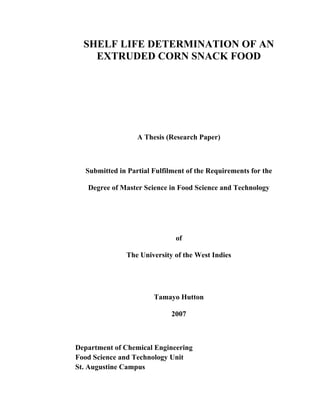 SHELF LIFE DETERMINATION OF AN
EXTRUDED CORN SNACK FOOD
A Thesis (Research Paper)
Submitted in Partial Fulfilment of the Requirements for the
Degree of Master Science in Food Science and Technology
of
The University of the West Indies
Tamayo Hutton
2007
Department of Chemical Engineering
Food Science and Technology Unit
St. Augustine Campus
 