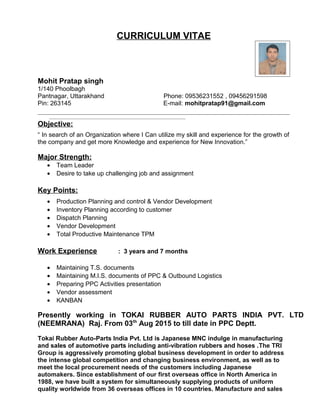 CURRICULUM VITAE
Mohit Pratap singh
1/140 Phoolbagh
Pantnagar, Uttarakhand Phone: 09536231552 , 09456291598
Pin: 263145 E-mail: mohitpratap91@gmail.com
Objective:
“ In search of an Organization where I Can utilize my skill and experience for the growth of
the company and get more Knowledge and experience for New Innovation.”
Major Strength:
• Team Leader
• Desire to take up challenging job and assignment
Key Points:
• Production Planning and control & Vendor Development
• Inventory Planning according to customer
• Dispatch Planning
• Vendor Development
• Total Productive Maintenance TPM
Work Experience : 3 years and 7 months
• Maintaining T.S. documents
• Maintaining M.I.S. documents of PPC & Outbound Logistics
• Preparing PPC Activities presentation
• Vendor assessment
• KANBAN
Presently working in TOKAI RUBBER AUTO PARTS INDIA PVT. LTD
(NEEMRANA) Raj. From 03th
Aug 2015 to till date in PPC Deptt.
Tokai Rubber Auto-Parts India Pvt. Ltd is Japanese MNC indulge in manufacturing
and sales of automotive parts including anti-vibration rubbers and hoses .The TRI
Group is aggressively promoting global business development in order to address
the intense global competition and changing business environment, as well as to
meet the local procurement needs of the customers including Japanese
automakers. Since establishment of our first overseas office in North America in
1988, we have built a system for simultaneously supplying products of uniform
quality worldwide from 36 overseas offices in 10 countries. Manufacture and sales
 
