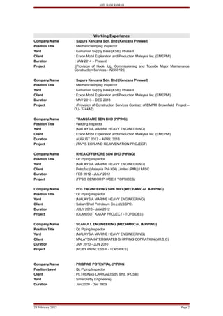 ABD. HADI AHMAD
Working Experience
Company Name : Sapura Kencana Sdn. Bhd (Kencana Pinewell)
Position Title : Mechanical/Piping Inspector
Yard : Kemaman Supply Base (KSB), Phase II
Client : Exxon Mobil Exploration and Production Malaysia Inc. (EMEPMI)
Duration : JAN 2014 – Present
Project :(Provision of Hook- Up, Commissioning and Topside Major Maintenance
Construction Services - A2359125)
Company Name : Sapura Kencana Sdn. Bhd (Kencana Pinewell)
Position Title : Mechanical/Piping Inspector
Yard : Kemaman Supply Base (KSB), Phase II
Client : Exxon Mobil Exploration and Production Malaysia Inc. (EMEPMI)
Duration : MAY 2013 – DEC 2013
Project : (Provision of Construction Services Contract of EMPMI Brownfield Project –
DU- 3744A2)
Company Name : TRANSFAME SDN BHD (PIPING)
Position Title : Welding Inspector
Yard : (MALAYSIA MARINE HEAVY ENGINEERING)
Client : Exxon Mobil Exploration and Production Malaysia Inc. (EMEPMI)
Duration : AUGUST 2012 – APRIL 2013
Project : (TAPIS EOR AND REJUVENATION PROJECT)
Company Name : RHEA OFFSHORE SDN BHD (PIPING)
Position Title : Qc Piping Inspector
Yard : (MALAYSIA MARINE HEAVY ENGINEERING)
Client : Petrofac (Malaysia PM-304) Limited (PML) / MISC
Duration : FEB 2012 - JULY 2012
Project : (FPSO CENDOR PHASE II TOPSIDES)
Company Name : PFC ENGINEERING SDN BHD (MECHANICAL & PIPING)
Position Title : Qc Piping Inspector
Yard : (MALAYSIA MARINE HEAVY ENGINEERING)
Client : Sabah Shell Petroleum Co.Ltd (SSPC)
Duration : JULY 2010 - JAN 2012
Project : (GUMUSUT KAKAP PROJECT - TOPSIDES)
Company Name : SEAGULL ENGINEERING (MECHANICAL & PIPING)
Position Title : Qc Piping Inspector
Yard : (MALAYSIA MARINE HEAVY ENGINEERING)
Client : MALAYSIA INTERGRATED SHIPPING COPRATION (M.I.S.C)
Duration : JAN 2010 - JUN 2010
Project : (RUBY PRINCESS II - TOPSIDES)
Company Name : PRISTINE POTENTIAL (PIPING)
Position Level : Qc Piping Inspector
Client : PETRONAS CARIGALI Sdn. Bhd. (PCSB)
Yard : Sime Darby Engineering
Duration : Jan 2009 - Dec 2009
28 February 2015 Page 2
 