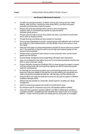 ABD. HADI AHMAD
Project : (TANGGA BARAT DEVELOPMENT PROJECT (Phase 1)
Job Scope as Mechanical Inspector
• Compile test package hydrotest, Iso Metric drawing with markup test limit, P&ID
drawing, weld summary, mechanical check sheet (MCC), punchlist and system
overview commissioning by pipe line system.
• Review and verify test package before submit to Senior Engineering
Inspector (SEI) or Commissioning engineer for approval before
hydrotest activity perform.
• Proceed pipe line walk to ensure all punchlist was state in punclist form and the test
limit is same as drawing mention.
• Proceed flushing until satisfy and then prepare for hydrotest.
• Ensure pressure/temperature recorder, pressure gauge valid calibration then must show
the certificate to Client Representative, and blind flange must be same rating or more
then rightly.
• Keep look chart paper on pressure/temperature recorder for ensure pressure is maintain
and in the same time do pipe line walk to see the high point pressure gauge rich the
pressure during hydrotest.
• Witness boxes up spool and valve activity to ensure production team use the correct
gasket and stub bolt type.
• Proceed flange management every single flange with follow client requirement.
• Carry out re-instatement test before hand over to commissioning engineer and fill up the
MCC to close construction activity.
• Prepare Discipline Acceptance Certificate (DAC) to close the pipe line system in system
overview and get verify with commissioning engineer and SEI for ensure that system
ready for commissioning.
• Do internally pre commissioning before prior commissioning activities and ensure all
equipment instrument related on the pipe line is correct install as per requirement and
make sure painting completed all entire line with stenciling and flow direction line.
• Close the MCC and make the certificate for hand over the pipe line system to Offshore
Installation Manager (OIM).
• Witness leak test activities for vessel after vessel inspection complete and flange
management.
• Assist commissioning engineer and vendor to do load test for crane.
• Do endurance test for compressor and pump until operation platform satisfied.
• Liaise with work supervisor operation platform and OIM to verified all the activities is
completed and MCC completed sign with all parties then ready to start up or energies
platform to back normal and make sure nobody get hurt during start up or energies.
28 February 2015 Page 3
 