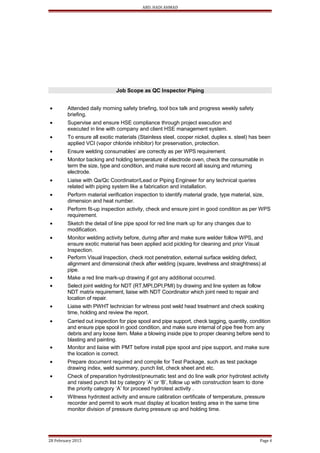 ABD. HADI AHMAD
Job Scope as QC Inspector Piping
• Attended daily morning safety briefing, tool box talk and progress weekly safety
briefing.
• Supervise and ensure HSE compliance through project execution and
executed in line with company and client HSE management system.
• To ensure all exotic materials (Stainless steel, cooper nickel, duplex s. steel) has been
applied VCI (vapor chloride inhibitor) for preservation, protection.
• Ensure welding consumables’ are correctly as per WPS requirement.
• Monitor backing and holding temperature of electrode oven, check the consumable in
term the size, type and condition, and make sure record all issuing and returning
electrode.
• Liaise with Qa/Qc Coordinator/Lead or Piping Engineer for any technical queries
related with piping system like a fabrication and installation.
• Perform material verification inspection to identify material grade, type material, size,
dimension and heat number.
• Perform fit-up inspection activity, check and ensure joint in good condition as per WPS
requirement.
• Sketch the detail of line pipe spool for red line mark up for any changes due to
modification.
• Monitor welding activity before, during after and make sure welder follow WPS, and
ensure exotic material has been applied acid pickling for cleaning and prior Visual
Inspection.
• Perform Visual Inspection, check root penetration, external surface welding defect,
alignment and dimensional check after welding (square, levelness and straightness) at
pipe.
• Make a red line mark-up drawing if got any additional occurred.
• Select joint welding for NDT (RT,MPI,DPI,PMI) by drawing and line system as follow
NDT matrix requirement, liaise with NDT Coordinator which joint need to repair and
location of repair.
• Liaise with PWHT technician for witness post weld head treatment and check soaking
time, holding and review the report.
• Carried out inspection for pipe spool and pipe support, check tagging, quantity, condition
and ensure pipe spool in good condition, and make sure internal of pipe free from any
debris and any loose item. Make a blowing inside pipe to proper cleaning before send to
blasting and painting.
• Monitor and liaise with PMT before install pipe spool and pipe support, and make sure
the location is correct.
• Prepare document required and compile for Test Package, such as test package
drawing index, weld summary, punch list, check sheet and etc.
• Check of preparation hydrotest/pneumatic test and do line walk prior hydrotest activity
and raised punch list by category ‘A’ or ‘B’, follow up with construction team to done
the priority category ‘A’ for proceed hydrotest activity .
• Witness hydrotest activity and ensure calibration certificate of temperature, pressure
recorder and permit to work must display at location testing area in the same time
monitor division of pressure during pressure up and holding time.
28 February 2015 Page 4
 