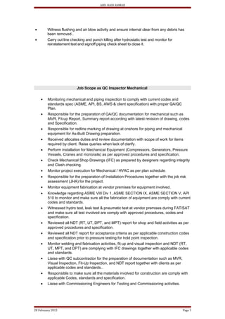 ABD. HADI AHMAD
• Witness flushing and air blow activity and ensure internal clear from any debris has
been removed..
• Carry out line checking and punch killing after hydrostatic test and monitor for
reinstatement test and signoff piping check sheet to close it.
Job Scope as QC Inspector Mechanical
• Monitoring mechanical and piping inspection to comply with current codes and
standards spec (ASME, API, BS, AWS & client specification) with proper QA/QC
Plan.
• Responsible for the preparation of QA/QC documentation for mechanical such as
MVR, Fit-up Report, Summary report according with latest revision of drawing, codes
and Specification.
• Responsible for redline marking of drawing at onshore for piping and mechanical
equipment for As-Built Drawing preparation.
• Received allocates duties and review documentation with scope of work for items
required by client. Raise queries when lack of clarify.
• Perform installation for Mechanical Equipment (Compressors, Generators, Pressure
Vessels, Cranes and monorails) as per approved procedures and specification.
• Check Mechanical Shop Drawings (IFC) as prepared by designers regarding integrity
and Clash checking.
• Monitor project execution for Mechanical / HVAC as per plan schedule.
• Responsible for the preparation of Installation Procedures together with the job risk
assessment (JHA) for the project.
• Monitor equipment fabrication at vendor premises for equipment involved.
• Knowledge regarding ASME VIII Div 1, ASME SECTION IX, ASME SECTION V, API
510 to monitor and make sure all the fabrication of equipment are comply with current
codes and standards.
• Witnessed hydro test, leak test & pneumatic test at vendor premises during FAT/SAT
and make sure all test involved are comply with approved procedures, codes and
specification.
• Reviewed all NDT (RT, UT, DPT, and MPT) report for shop and field activities as per
approved procedures and specification.
• Reviewed all NDT report for acceptance criteria as per applicable construction codes
and specification prior to pressure testing for hold point inspection.
• Monitor welding and fabrication activities, fit-up and visual inspection and NDT (RT,
UT, MPT, and DPT) are complying with IFC drawings together with applicable codes
and standards.
• Liaise with QC subcontractor for the preparation of documentation such as MVR,
Visual Inspection, Fit-Up Inspection, and NDT report together with clients as per
applicable codes and standards..
• Responsible to make sure all the materials involved for construction are comply with
applicable Codes, standards and specification.
• Liaise with Commissioning Engineers for Testing and Commissioning activities.
28 February 2015 Page 5
 