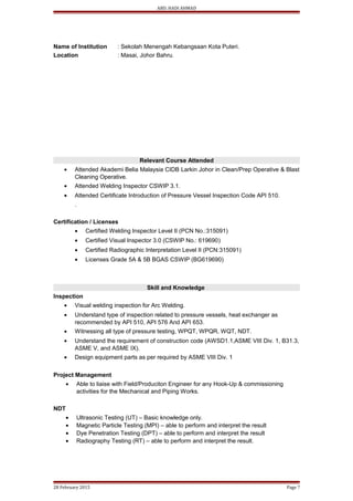 ABD. HADI AHMAD
Name of Institution : Sekolah Menengah Kebangsaan Kota Puteri.
Location : Masai, Johor Bahru.
Relevant Course Attended
• Attended Akademi Belia Malaysia CIDB Larkin Johor in Clean/Prep Operative & Blast
Cleaning Operative.
• Attended Welding Inspector CSWIP 3.1.
• Attended Certificate Introduction of Pressure Vessel Inspection Code API 510.
.
Certification / Licenses
• Certified Welding Inspector Level II (PCN No.:315091)
• Certified Visual Inspector 3.0 (CSWIP No.: 619690)
• Certified Radiographic Interpretation Level II (PCN:315091)
• Licenses Grade 5A & 5B BGAS CSWIP (BG619690)
Skill and Knowledge
Inspection
• Visual welding inspection for Arc Welding.
• Understand type of inspection related to pressure vessels, heat exchanger as
recommended by API 510, API 576 And API 653.
• Witnessing all type of pressure testing, WPQT, WPQR, WQT, NDT.
• Understand the requirement of construction code (AWSD1.1,ASME VIII Div. 1, B31.3,
ASME V, and ASME IX).
• Design equipment parts as per required by ASME VIII Div. 1
Project Management
• Able to liaise with Field/Produciton Engineer for any Hook-Up & commissioning
activities for the Mechanical and Piping Works.
NDT
• Ultrasonic Testing (UT) – Basic knowledge only.
• Magnetic Particle Testing (MPI) – able to perform and interpret the result
• Dye Penetration Testing (DPT) – able to perform and interpret the result
• Radiography Testing (RT) – able to perform and interpret the result.
28 February 2015 Page 7
 