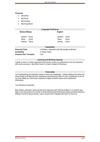 ABD. HADI AHMAD
Computer
• MS Office
• MS Excel
• MS Outlook
• MS PowerPoint
Language Proficiency
Bahasa Melayu English
Spoken : Good Spoken : Good
Read : Good Read : Good
Writing : Good Writing : Good
Capabilities
Personal Traits : Confident, interacted well with people at all level.
Availability : 2 month notice
Possess Own Transport : Yes
Learning and Working Capacity
I prefer to work in a fairly organized environment, where my performance can be measured
with some accuracy. I also like to work in a team instead of individual.
Personality
I am hardworking and therefore ready to meet new challenges. I always believe that there are
many things to be learned from experience and should put them to use. Confidence is one of
my inner ability as I have been exposed to highly sensitive issues and confidential
information.
I am therefore trustworthy.
Born leader, optimistic, goal oriented and organizes well. Solving problem in a creative way.
Able to see the picture as a whole or three-dimensional thinking and seeks practical solutions.
Willing to work for group activity. Learn to grow from mistakes and learn to move on.
28 February 2015 Page 8
 