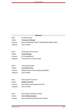 ABD. HADI AHMAD
Reference
Name : Abu Bakar Hassan
Position : Construction Manager
Company : MALAYSIA MARINE & HEAVY ENGINEERING (MMHE WEST)
Telephone : +6013-7442269
Name : Ahmad Kamarul Anuar Nasir
Position : Project Manager
Company : PFC ENGINEERING
Telephone : +6016-6317445 & +6016-3114294
Name : Khairol Iskandar Sham
Position : Lead Qa/Qc Piping
Company : Malaysian Marine & Heavy Engineering (MMHE)
Telephone : +6019-7760931
Name : Mohd Faizal Bin Ahmad Din
Position : QA/QC Coordinator
Company : Rhea Offshore (piping topside) Sdn. Bhd.
Telephone : +6012-7572483
Name : Hasinurrahman Rasyidien B Hashim
Position : Senior Welding Engineer
Company : Sapura Kencana Sdn Bhd (Kencana Pinewell)
28 February 2015 Page 9
 