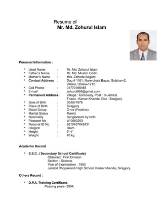 Resume of
Mr. Md. Zohurul Islam
Personal Information :
* Used Name : Mr. Md. Zohurul Islam
* Father’s Name : Mr. Md. Moslim Uddin
* Mother’s Name : Mrs. Zaheda Begum
* Contact Address : Dag # 1161, Nurerchala Bazar, Gulshan-2,
Vatara, Dhaka-1212.
* Cell Phone : 01770165465
* E-mail : zohurul969@gmail.com
* Permanent Address : Village : Kornosuty, Post : B-Jamtoil,
Thana : Kamar Khanda, Dist : Sirajgonj.
* Date of Birth : 30/08/1978
* Place of Birth : Sirajgonj
* Blood Group : O+ve (Positive)
* Marital Status : Marrid
* Nationality : Bangladeshi by birth
* Passport No : W 0560293
* National ID No : 2610457042431
* Religion : Islam
* Height : 5’-4’’
* Weight : 70 kg
Academic Record
* S.S.C. ( Secondary School Certificate)
Obtained : First Division
Section : Science
Year of Examination : 1993
Jamtoil Dhopakandi High School, Kamar khanda, Sirajgonj.
Others Record :
* D.P.A. Training Certificate.
Passing years- 2004.
 