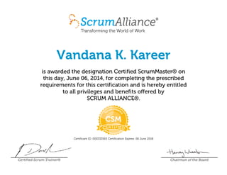 Vandana K. Kareer
is awarded the designation Certified ScrumMaster® on
this day, June 06, 2014, for completing the prescribed
requirements for this certification and is hereby entitled
to all privileges and benefits offered by
SCRUM ALLIANCE®.
Certificant ID: 000333565 Certification Expires: 06 June 2018
Certified Scrum Trainer® Chairman of the Board
 