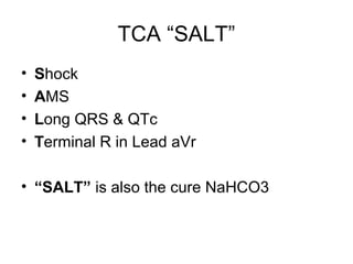 TCA “SALT”
• Shock
• AMS
• Long QRS & QTc
• Terminal R in Lead aVr
• “SALT” is also the cure NaHCO3
 