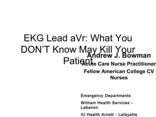 EKG Lead aVr: What You
DON’T Know May Kill Your
Patient
Andrew J. Bowman
Acute Care Nurse Practitioner
Fellow American College CV
Nurses
Emergency Departments
Witham Health Services -
Lebanon
IU Health Arnett - Lafayette
 