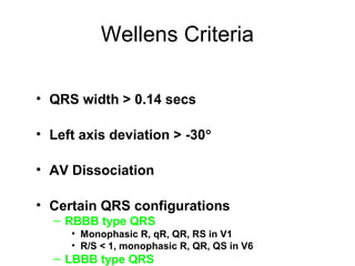 Wellens Criteria
• QRS width > 0.14 secs
• Left axis deviation > -30°
• AV Dissociation
• Certain QRS configurations
– RBBB type QRS
• Monophasic R, qR, QR, RS in V1
• R/S < 1, monophasic R, QR, QS in V6
– LBBB type QRS
 