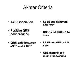 Akhtar Criteria
• AV Dissociation
• Positive QRS
concordance
• QRS axis between
–90° and +180°
• LBBB and rightward
axis >90°
• RBBB and QRS > 0.14
secs
• LBBB and QRS > 0.16
secs
• QRS morphology
during tachycardia
 