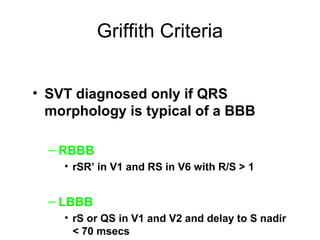 Griffith Criteria
• SVT diagnosed only if QRS
morphology is typical of a BBB
– RBBB
• rSR’ in V1 and RS in V6 with R/S > 1
– LBBB
• rS or QS in V1 and V2 and delay to S nadir
< 70 msecs
 