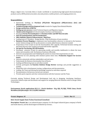 things a digital voice. Currently Zebra is leader worldwide in manufacturing high-speed electromechanical
products such as RFID printers/encoders, barcode printers, mobile printers, card imaging printers etc.
Responsibilities:
• Extensively working on Purchase (PO),Order Management (OM),Inventory (Inv) and
iProcurement modules
• Technical Design and Development Lead at onsite for Supply Chain Related Modules
• Design and Review of MD70s
• Setting up new process in both Technical Aspects and Migration Aspects.
• Hands on Development of Critical Complex Interfaces and Extensions.
• Developed Forms Personalization for Purchase Order and WIP Discrete Jobs
• OAF VO Customizations and Personalization.
• XML Publisher Reports Enhancements / Bug Fixes
• Leading team of 7 members. Design Review , Code Verification of team members
• Business Process Mapping to implement new functionalities wherever is relevant to the business
needs. Solution design and Set up documents on newly added features whenever needed
• Preparation of test scripts to test the functionalities after upgrade. Performed iteration testing and
document the test cases results to proceed with further upgrades.
• Set-ups for Purchasing ,INV,OM modules.
• Developed extensive Scripts for generating weekly and monthly dashboards to obtain the team
status and streamline with the Business Functions efficiently.
• Unit test case preparation and Validating the system to ensure that requirements are met
• Production Go Live planning with minimal system down time. Production Support for Go-Live
Issues.
• Interacts extensively with key stakeholders and end users.
• Understands the Business functionality from all facets.
• Guiding and Mentoring team as and when needed.
• Actively participates in Function Solution Design Review meetings and provide suggestion as
needed.
• Played Key role in development, testing, configurations and documentation.
• Leading the Team and sharing the knowledge acquired as and when required
• Documentation of all process carried out in project.
• Provide quick response and clear communications with the Customer and the Team.
Currently playing Technical Design and Development lead role in designing, developing Interfaces,
conversion related scripts and documents and support for merging Motorola Solutions with its merger Zebra
Technologies.
Environment: Oracle applications R12.1.1 , Oracle database 10.g, SQL, PL/SQL, TOAD, Linux, Oracle
Workflow,OAF,JDeveloper 10.3.3.0,XML Publisher
Praxair, Kingman, AZ Oct14 – Mar 15
Role: Oracle Supply Chain Techno Functional Consultant
Description: Praxair, Inc. is an industrial gases company. It is the largest industrial gases company in North
and South America, and the third-largest worldwide by revenue..
 
