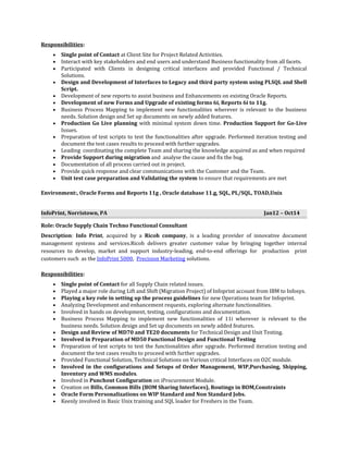 Responsibilities:
• Single point of Contact at Client Site for Project Related Activities.
• Interact with key stakeholders and end users and understand Business functionality from all facets.
• Participated with Clients in designing critical interfaces and provided Functional / Technical
Solutions.
• Design and Development of Interfaces to Legacy and third party system using PLSQL and Shell
Script.
• Development of new reports to assist business and Enhancements on existing Oracle Reports.
• Development of new Forms and Upgrade of existing forms 6i, Reports 6i to 11g.
• Business Process Mapping to implement new functionalities wherever is relevant to the business
needs. Solution design and Set up documents on newly added features.
• Production Go Live planning with minimal system down time. Production Support for Go-Live
Issues.
• Preparation of test scripts to test the functionalities after upgrade. Performed iteration testing and
document the test cases results to proceed with further upgrades.
• Leading coordinating the complete Team and sharing the knowledge acquired as and when required
• Provide Support during migration and analyse the cause and fix the bug.
• Documentation of all process carried out in project.
• Provide quick response and clear communications with the Customer and the Team.
• Unit test case preparation and Validating the system to ensure that requirements are met
Environment:, Oracle Forms and Reports 11g , Oracle database 11.g, SQL, PL/SQL, TOAD,Unix
InfoPrint, Norristown, PA Jan12 – Oct14
Role: Oracle Supply Chain Techno Functional Consultant
Description: Info Print, acquired by a Ricoh company, is a leading provider of innovative document
management systems and services.Ricoh delivers greater customer value by bringing together internal
resources to develop, market and support industry-leading, end-to-end offerings for production print
customers such as the InfoPrint 5000, Precision Marketing solutions.
Responsibilities:
• Single point of Contact for all Supply Chain related issues.
• Played a major role during Lift and Shift (Migration Project) of Infoprint account from IBM to Infosys.
• Playing a key role in setting up the process guidelines for new Operations team for Infoprint.
• Analyzing Development and enhancement requests, exploring alternate functionalities.
• Involved in hands on development, testing, configurations and documentation.
• Business Process Mapping to implement new functionalities of 11i wherever is relevant to the
business needs. Solution design and Set up documents on newly added features.
• Design and Review of MD70 and TE20 documents for Technical Design and Unit Testing.
• Involved in Preparation of MD50 Functional Design and Functional Testing
• Preparation of test scripts to test the functionalities after upgrade. Performed iteration testing and
document the test cases results to proceed with further upgrades.
• Provided Functional Solution, Technical Solutions on Various critical Interfaces on O2C module.
• Involved in the configurations and Setups of Order Management, WIP,Purchasing, Shipping,
Inventory and WMS modules.
• Involved in Punchout Configuration on iProcurement Module.
• Creation on Bills, Common Bills (BOM Sharing Interfaces), Routings in BOM,Constraints
• Oracle Form Personalizations on WIP Standard and Non Standard Jobs.
• Keenly involved in Basic Unix training and SQL loader for Freshers in the Team.
 