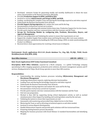 • Developed extensive Scripts for generating weekly and monthly dashboards to obtain the team
status and streamline to the Business Functions effeciently.
• Provided Production Support in BPEL and B2B in SOA.
• Involved in various enhancements and Setups in BPEL and B2B.
• Leading coordinating the complete Team and sharing the knowledge acquired as and when required
• Understands the Business functionality from all facets.
• Provide Support during migration and analyse the cause and fix the bug.
• Documentation of all process carried out in project.
• Production Go Live planning with minimal system down time. Production Support for Go-Live Issues.
• Provide quick response and clear communications with the Customer and the Team.
• Set-ups for Purchasing Module by configuring Jobs, Positions, Hierarchies, Buyers, and
Approval Management.
• Unit test case preparation and Validating the system to ensure that requirements are met
• Support the complete Supply Chain module issues and fixing the issues after root-cause analysis.
• Attained Customer satisfaction by handling the SCM issues being a SPOC at onsite synchronizing with
Fresher’s in Offshore.
• Received direct client appreciations for resolving critical issues in Infoprint.
Environment: Oracle applications R11.5.10 ,Oracle database 9.x, 10.g, SQL, PL/SQL, TOAD, Oracle
Workflow,Oracle SOA( BPEL ,B2B)
Ikon Office Solutions APR ’09 – APR’12
Role: Oracle Applications SCM Techno Functional Consultant
Description: IKON Office Solutions, acquired by a Ricoh company, is a global Technology company
specializing in office imaging equipment, production print solutions, document management systems and IT
services. Headquartered in Tokyo, Ricoh Group operates in more than 200 countries.
Responsibilities:
• Understanding the existing business processes including OM,Inventory Management and
Warehouse Management
• Analyzing enhancement requests, exploring alternate functionalities
• Leading Team and sharing the knowledge acquired as and when required
• Understands the Business functionality from all facets.
• Provide Support during migration and analyze the cause and fix the bug.
• Documentation of all process carried out in project.
• Provide quick response and clear communications with the Customer and the Team
• Unit test case preparation.
• Worked in Ikon ASO by supporting during critical deployment activity as well as worked
simultaneously in Ikon Support by handling and resolving tickets raised by the end user.
• Validating the system to ensure that requirements are met
• Automated a Job montioring and provided Value Added Service to the Client.
• Mentoring the Team as well as directing on technical aspects as and when needed.
• Involved in various Reports Developments.
• Handle Enhancement requests and provide quick solutions with less turnaround time.
• Preparing existing business process documents.
• Mapping the business processes with Oracle Release 12 standard functionalities and identifying
the gaps.
 