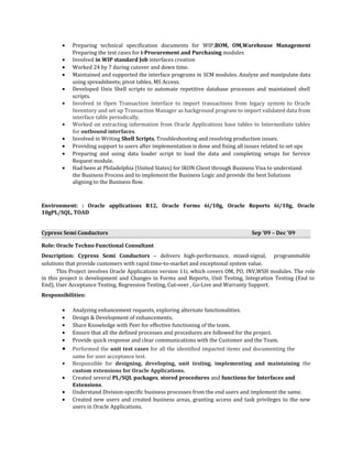• Preparing technical specification documents for WIP,BOM, OM,Warehouse Management
Preparing the test cases for i-Procurement and Purchasing modules
• Involved in WIP standard Job interfaces creation
• Worked 24 by 7 during cutover and down time.
• Maintained and supported the interface programs in SCM modules. Analyze and manipulate data
using spreadsheets; pivot tables, MS Access.
• Developed Unix Shell scripts to automate repetitive database processes and maintained shell
scripts.
• Involved in Open Transaction Interface to import transactions from legacy system to Oracle
Inventory and set up Transaction Manager as background program to import validated data from
interface table periodically.
• Worked on extracting information from Oracle Applications base tables to Intermediate tables
for outbound interfaces.
• Involved in Writing Shell Scripts, Troubleshooting and resolving production issues.
• Providing support to users after implementation is done and fixing all issues related to set ups
• Preparing and using data loader script to load the data and completing setups for Service
Request module.
• Had been at Philadelphia (United States) for IKON Client through Business Visa to understand
the Business Process and to implement the Business Logic and provide the best Solutions
aligning to the Business flow.
Environment: : Oracle applications R12, Oracle Forms 6i/10g, Oracle Reports 6i/10g, Oracle
10gPL/SQL, TOAD
Cypress Semi Conductors Sep ’09 – Dec ‘09
Role: Oracle Techno Functional Consultant
Description: Cypress Semi Conductors – delivers high-performance, mixed-signal, programmable
solutions that provide customers with rapid time-to-market and exceptional system value.
This Project involves Oracle Applications version 11i, which covers OM, PO, INV,WSH modules. The role
in this project is development and Changes in Forms and Reports, Unit Testing, Integration Testing (End to
End), User Acceptance Testing, Regression Testing, Cut-over , Go-Live and Warranty Support.
Responsibilities:
• Analyzing enhancement requests, exploring alternate functionalities.
• Design & Development of enhancements.
• Share Knowledge with Peer for effective functioning of the team.
• Ensure that all the defined processes and procedures are followed for the project.
• Provide quick response and clear communications with the Customer and the Team.
• Performed the unit test cases for all the identified impacted items and documenting the
same for user acceptance test.
• Responsible for designing, developing, unit testing, implementing and maintaining the
custom extensions for Oracle Applications.
• Created several PL/SQL packages, stored procedures and functions for Interfaces and
Extensions.
• Understand Division-specific business processes from the end users and implement the same.
• Created new users and created business areas, granting access and task privileges to the new
users in Oracle Applications.
 