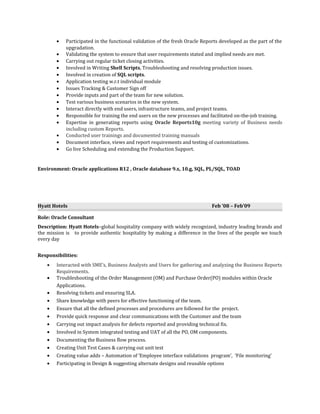 • Participated in the functional validation of the fresh Oracle Reports developed as the part of the
upgradation.
• Validating the system to ensure that user requirements stated and implied needs are met.
• Carrying out regular ticket closing activities.
• Involved in Writing Shell Scripts, Troubleshooting and resolving production issues.
• Involved in creation of SQL scripts.
• Application testing w.r.t individual module
• Issues Tracking & Customer Sign off
• Provide inputs and part of the team for new solution.
• Test various business scenarios in the new system.
• Interact directly with end users, infrastructure teams, and project teams.
• Responsible for training the end users on the new processes and facilitated on-the-job training.
• Expertise in generating reports using Oracle Reports10g meeting variety of Business needs
including custom Reports.
• Conducted user trainings and documented training manuals
• Document interface, views and report requirements and testing of customizations.
• Go live Scheduling and extending the Production Support.
Environment: Oracle applications R12 , Oracle database 9.x, 10.g, SQL, PL/SQL, TOAD
Hyatt Hotels Feb ’08 – Feb’09
Role: Oracle Consultant
Description: Hyatt Hotels–global hospitality company with widely recognized, industry leading brands and
the mission is to provide authentic hospitality by making a difference in the lives of the people we touch
every day
Responsibilities:
• Interacted with SME’s, Business Analysts and Users for gathering and analyzing the Business Reports
Requirements.
• Troubleshooting of the Order Management (OM) and Purchase Order(PO) modules within Oracle
Applications.
• Resolving tickets and ensuring SLA.
• Share knowledge with peers for effective functioning of the team.
• Ensure that all the defined processes and procedures are followed for the project.
• Provide quick response and clear communications with the Customer and the team
• Carrying out impact analysis for defects reported and providing technical fix.
• Involved in System integrated testing and UAT of all the PO, OM components.
• Documenting the Business flow process.
• Creating Unit Test Cases & carrying out unit test
• Creating value adds – Automation of ‘Employee interface validations program’, ‘File monitoring’
• Participating in Design & suggesting alternate designs and reusable options
 