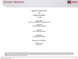 19/19Investor Relations | 4Q14 |
This report may contain forward-looking statements concerning the business prospects, projections of operating and financial results and growth outlook of PINE. These are merely projections and as such
are based solely on management’s expectations regarding the future of the business. These statements depend substantially on market conditions, the performance of the sector and the Brazilian economy
(political and economic changes, volatility in interest and exchange rates, technological changes, inflation, financial disintermediation, competitive pressures on products and prices and changes in tax
legislation) and therefore are subject to change without prior notice.
Noberto N. Pinheiro Junior
CEO
Norberto Zaiet Junior
CFO/IRO
Raquel Varela
Head of Investor Relations, Marketing & Press
Luiz Maximo
Investor Relations Specialist
Ana Lopes
Investor Relations Analyst
Gabriel Netto
Investor Relations Assistent
Phone: (55 11) 3372-5343
www.pine.com/ir
ri@pine.com
Investor Relations
 