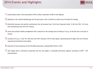 3/19Investor Relations | 4Q14 |
2014 Events and Highlights
1.Liquid balance sheet, with cash position of R$1.6 billion, equivalent to 48% of time deposits.
2.Expansion in the positive liquidity gap over the past years, with 12 months for credit versus 16 months for funding.
3.Diversified revenues with positive contributions from all business lines: 74.4% from Corporate Credit, 19.4% from FICC, 3.3% from
Pine Investimentos and 2.9% from Treasury.
4.Active and constant liability management with a reduction in the average cost of funding of 3.6 p.p. of the CDI rate in the past 12
months.
5.Increase of 0.5 p.p. in the Tier I BIS ratio over 2014 reaching 13.9% of total capital, representing 26.4% higher than the minimum
required by the Brazilian Central Bank.
6.Execution of two transactions of the Pine-DEG partnership, totaling US$43 million in 2014.
7.16th largest bank in derivative transactions and the 2nd largest in commodity derivatives segment according to CETIP – OTC
Clearing House.
 
