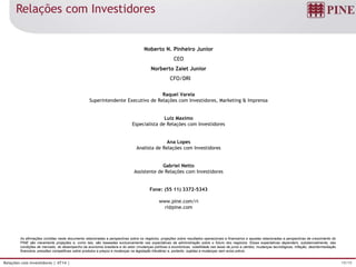 19/19Relações com Investidores | 4T14 |
As afirmações contidas neste documento relacionadas a perspectivas sobre os negócios, projeções sobre resultados operacionais e financeiros e aquelas relacionadas a perspectivas de crescimento do
PINE são meramente projeções e, como tais, são baseadas exclusivamente nas expectativas da administração sobre o futuro dos negócios. Essas expectativas dependem, substancialmente, das
condições de mercado, do desempenho da economia brasileira e do setor (mudanças políticas e econômicas, volatilidade nas taxas de juros e câmbio, mudanças tecnológicas, inflação, desintermediação
financeira, pressões competitivas sobre produtos e preços e mudanças na legislação tributária) e, portanto, sujeitas a mudanças sem aviso prévio.
Noberto N. Pinheiro Junior
CEO
Norberto Zaiet Junior
CFO/DRI
Raquel Varela
Superintendente Executivo de Relações com Investidores, Marketing & Imprensa
Luiz Maximo
Especialista de Relações com Investidores
Ana Lopes
Analista de Relações com Investidores
Gabriel Netto
Assistente de Relações com Investidores
Fone: (55 11) 3372-5343
www.pine.com/ri
ri@pine.com
Relações com Investidores
 