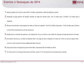 3/19Relações com Investidores | 4T14 |
Eventos e Destaques de 2014
1.Balanço líquido com caixa no valor de R$ 1,6 bilhão, equivalente a 48% dos depósitos a prazo.
2.Ampliação do gap positivo de liquidez mantido ao longo dos últimos anos, com 12 meses para o Crédito e 16 meses para a
Captação.
3.Receita diversificada e participação de todas as linhas de negócios: 74,4% de Crédito Corporativo, 19,4% da Mesa para Clientes,
3,3% da Pine Investimentos e 2,9% da Tesouraria.
4.Gestão ativa e constante dos passivos, com redução de 3.6 p.p. do CDI no custo médio de captação ao longo dos últimos 12 meses.
5.Incremento de 0,5 p.p. no Índice de Basileia Nível I ao longo de 2014, atingindo um índice de 13,9% no nível de capital total, -
cerca de 26,4% acima do mínimo exigido pelo Banco Central.
6.Execução de duas transações da parceria Pine-DEG, totalizando US$ 43 milhões em 2014.
7.16º maior banco no ranking de derivativos da Cetip, sendo o 2º em derivativos de commodities para clientes.
 
